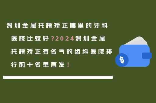 深圳金属托槽矫正哪里的牙科医院比较好？2024深圳金属托槽矫正有名气的齿科医院排行前十名单首发！