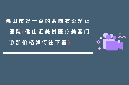 佛山市好一点的头向右歪矫正医院(佛山汇美悦医疗美容门诊部价格如何往下看)