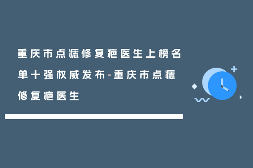 重庆市点痣修复疤医生上榜名单十强权威发布-重庆市点痣修复疤医生