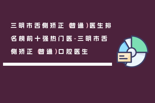 三明市舌侧矫正（普通）医生排名榜前十强热门医-三明市舌侧矫正（普通）口腔医生
