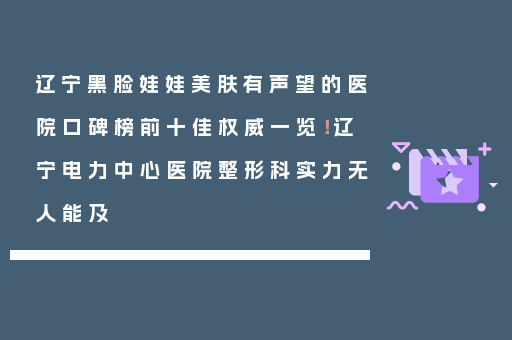 辽宁黑脸娃娃美肤有声望的医院口碑榜前十佳权威一览！辽宁电力中心医院整形科实力无人能及