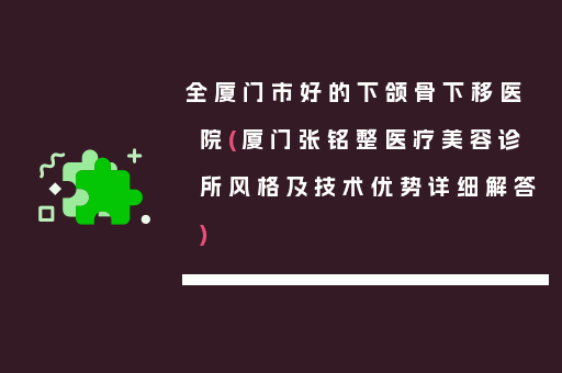 全厦门市好的下颌骨下移医院(厦门张铭整医疗美容诊所风格及技术优势详细解答)