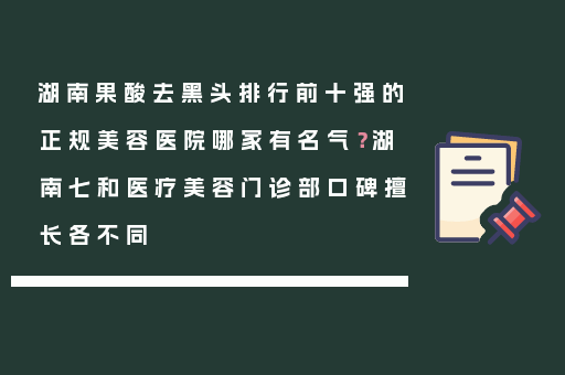 湖南果酸去黑头排行前十强的正规美容医院哪家有名气？湖南七和医疗美容门诊部口碑擅长各不同