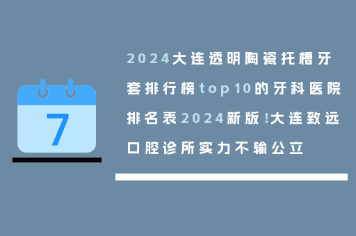 2024大连透明陶瓷托槽牙套排行榜top10的牙科医院排名表2024新版！大连致远口腔诊所实力不输公立