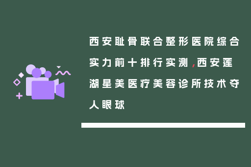 西安耻骨联合整形医院综合实力前十排行实测，西安莲湖星美医疗美容诊所技术夺人眼球
