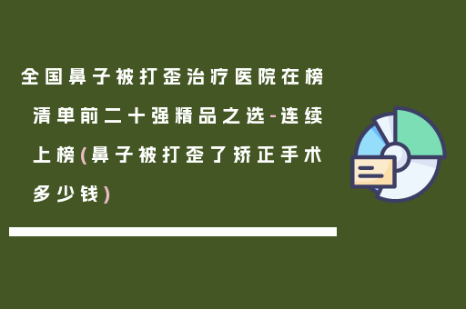 全国鼻子被打歪治疗医院在榜清单前二十强精品之选-连续上榜(鼻子被打歪了矫正手术多少钱)