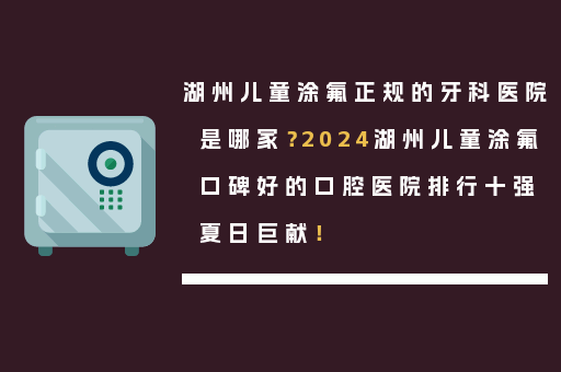 湖州儿童涂氟正规的牙科医院是哪家？2024湖州儿童涂氟口碑好的口腔医院排行十强夏日巨献！