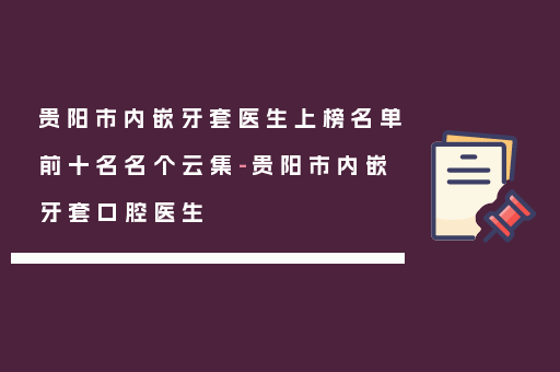 贵阳市内嵌牙套医生上榜名单前十名名个云集-贵阳市内嵌牙套口腔医生