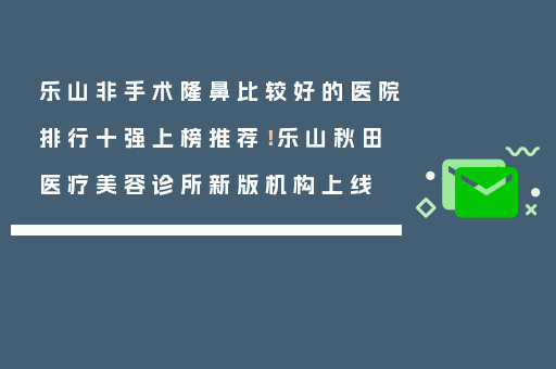 乐山非手术隆鼻比较好的医院排行十强上榜推荐！乐山秋田医疗美容诊所新版机构上线