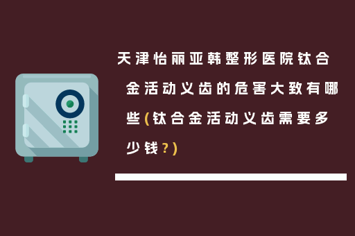 天津怡丽亚韩整形医院钛合金活动义齿的危害大致有哪些(钛合金活动义齿需要多少钱?)