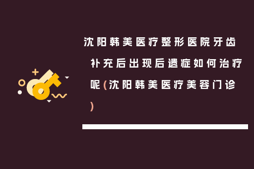 沈阳韩美医疗整形医院牙齿补充后出现后遗症如何治疗呢(沈阳韩美医疗美容门诊)