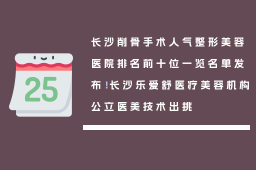 长沙削骨手术人气整形美容医院排名前十位一览名单发布！长沙乐爱舒医疗美容机构公立医美技术出挑