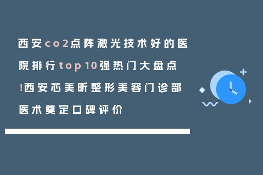 西安co2点阵激光技术好的医院排行top10强热门大盘点！西安芯美昕整形美容门诊部医术奠定口碑评价