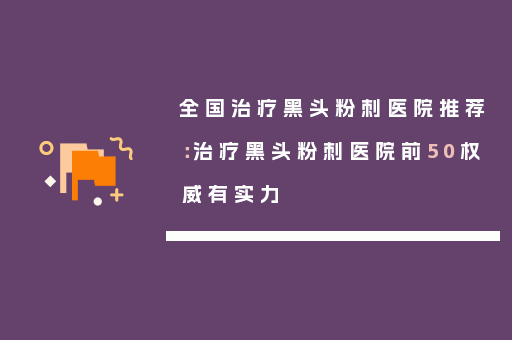 全国治疗黑头粉刺医院推荐：治疗黑头粉刺医院前50权威有实力
