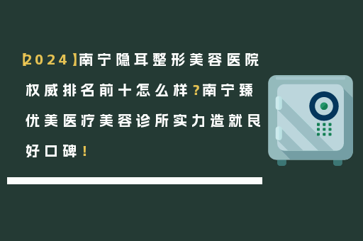 【2024】南宁隐耳整形美容医院权威排名前十怎么样？南宁臻优美医疗美容诊所实力造就良好口碑！