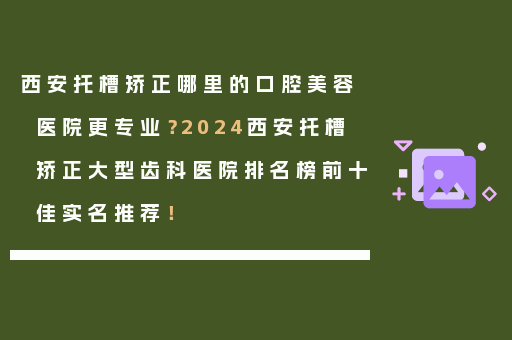 西安托槽矫正哪里的口腔美容医院更专业？2024西安托槽矫正大型齿科医院排名榜前十佳实名推荐！