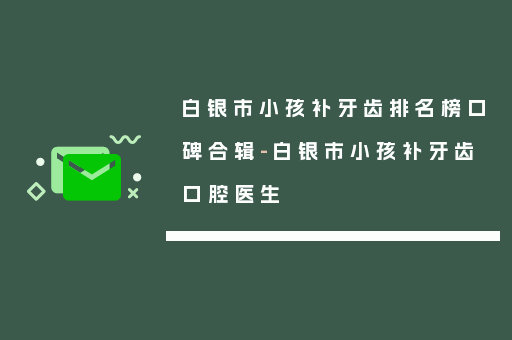 白银市小孩补牙齿排名榜口碑合辑-白银市小孩补牙齿口腔医生