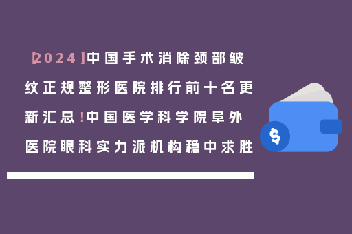【2024】中国手术消除颈部皱纹正规整形医院排行前十名更新汇总！中国医学科学院阜外医院眼科实力派机构稳中求胜