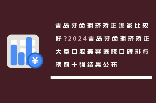青岛牙齿拥挤矫正哪家比较好？2024青岛牙齿拥挤矫正大型口腔美容医院口碑排行榜前十强结果公布