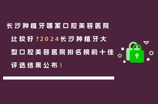 长沙种植牙哪家口腔美容医院比较好？2024长沙种植牙大型口腔美容医院排名榜前十佳评选结果公布！