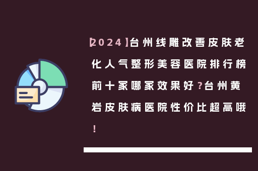 【2024】台州线雕改善皮肤老化人气整形美容医院排行榜前十家哪家效果好？台州黄岩皮肤病医院性价比超高哦！