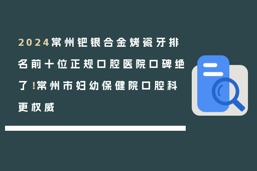 2024常州钯银合金烤瓷牙排名前十位正规口腔医院口碑绝了！常州市妇幼保健院口腔科更权威