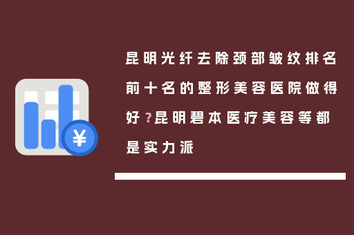 昆明光纤去除颈部皱纹排名前十名的整形美容医院做得好？昆明碧本医疗美容等都是实力派