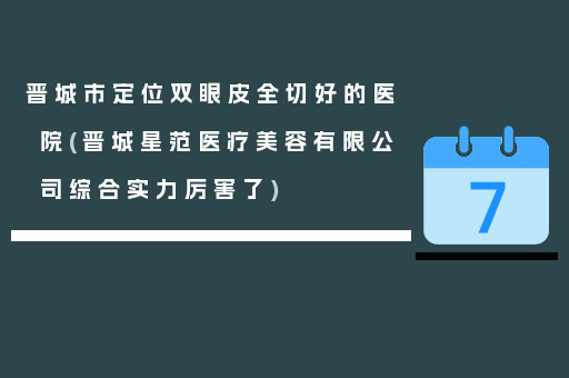 晋城市定位双眼皮全切好的医院(晋城星范医疗美容有限公司综合实力厉害了)