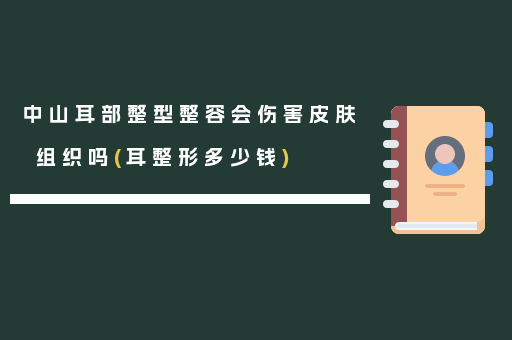 中山耳部整型整容会伤害皮肤组织吗(耳整形多少钱)