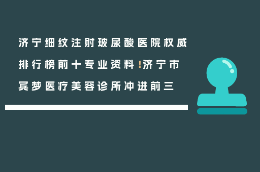 济宁细纹注射玻尿酸医院权威排行榜前十专业资料！济宁市宾梦医疗美容诊所冲进前三