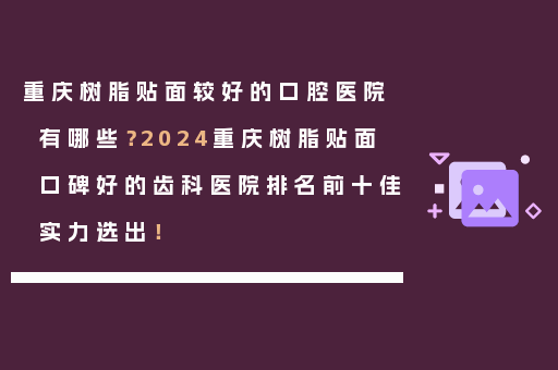 重庆树脂贴面较好的口腔医院有哪些？2024重庆树脂贴面口碑好的齿科医院排名前十佳实力选出！