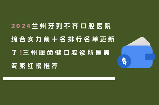 2024兰州牙列不齐口腔医院综合实力前十名排行名单更新了！兰州康齿健口腔诊所医美专家红榜推荐
