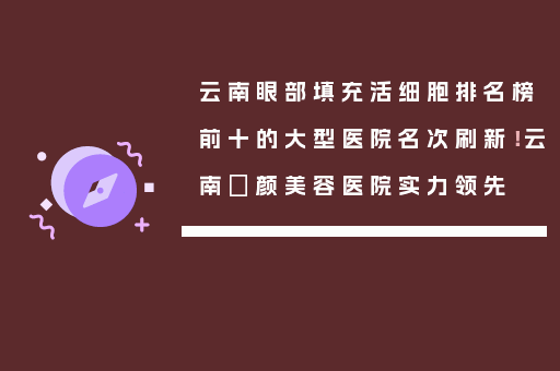 云南眼部填充活细胞排名榜前十的大型医院名次刷新！云南珺颜美容医院实力领先