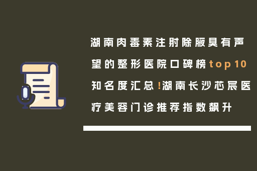 湖南肉毒素注射除腋臭有声望的整形医院口碑榜top10知名度汇总！湖南长沙芯宸医疗美容门诊推荐指数飙升