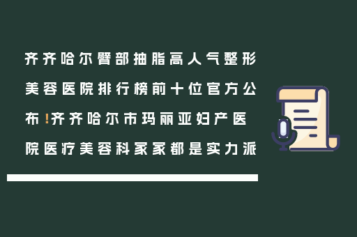 齐齐哈尔臂部抽脂高人气整形美容医院排行榜前十位官方公布！齐齐哈尔市玛丽亚妇产医院医疗美容科家家都是实力派