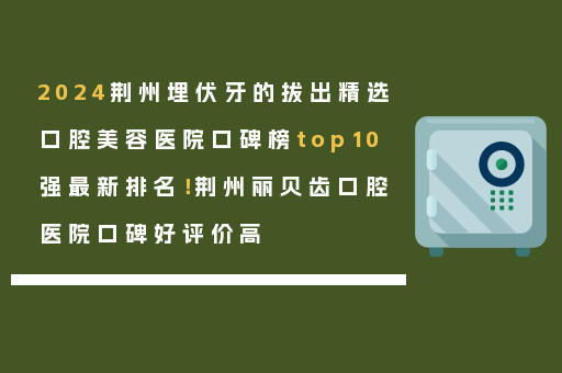 2024荆州埋伏牙的拔出精选口腔美容医院口碑榜top10强最新排名！荆州丽贝齿口腔医院口碑好评价高