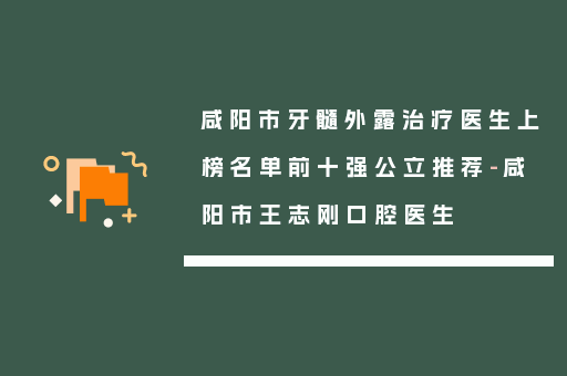 咸阳市牙髓外露治疗医生上榜名单前十强公立推荐-咸阳市王志刚口腔医生