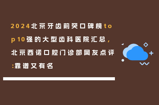 2024北京牙齿前突口碑榜top10强的大型齿科医院汇总，北京西诺口腔门诊部网友点评：靠谱又有名