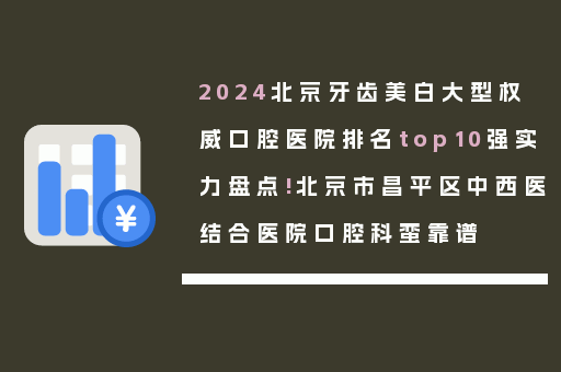 2024北京牙齿美白大型权威口腔医院排名top10强实力盘点!北京市昌平区中西医结合医院口腔科蛮靠谱