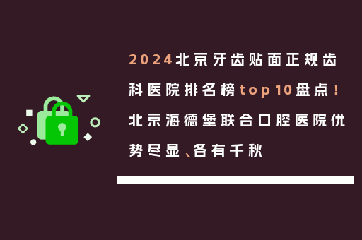 2024北京牙齿贴面正规齿科医院排名榜top10盘点！北京海德堡联合口腔医院优势尽显、各有千秋