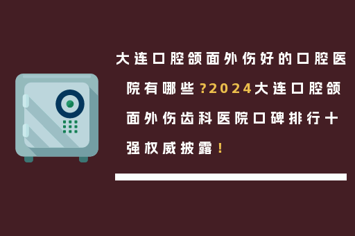大连口腔颌面外伤好的口腔医院有哪些？2024大连口腔颌面外伤齿科医院口碑排行十强权威披露！