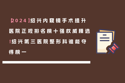 【2024】绍兴内窥镜手术提升医院正规排名榜十强权威精选！绍兴第三医院整形科谁能夺得榜一