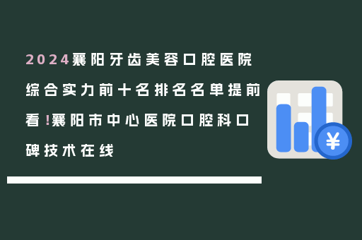 2024襄阳牙齿美容口腔医院综合实力前十名排名名单提前看！襄阳市中心医院口腔科口碑技术在线