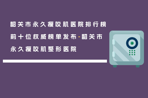 韶关市永久瘦咬肌医院排行榜前十位权威榜单发布-韶关市永久瘦咬肌整形医院