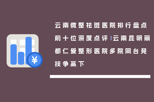 云南微整祛斑医院排行盘点前十位深度点评！云南昆明丽都仁爱整形医院多院同台竞技争高下