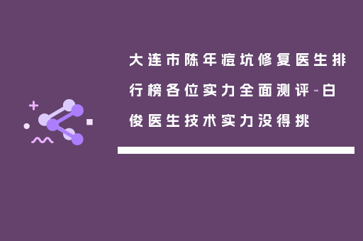 大连市陈年痘坑修复医生排行榜各位实力全面测评-白俊医生技术实力没得挑