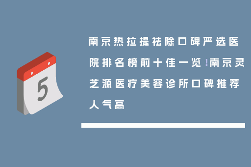 南京热拉提祛除口碑严选医院排名榜前十佳一览！南京灵芝源医疗美容诊所口碑推荐人气高