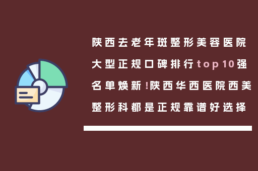陕西去老年斑整形美容医院大型正规口碑排行top10强名单焕新！陕西华西医院西美整形科都是正规靠谱好选择