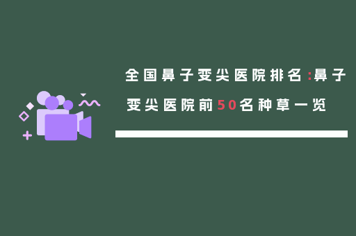 全国鼻子变尖医院排名：鼻子变尖医院前50名种草一览