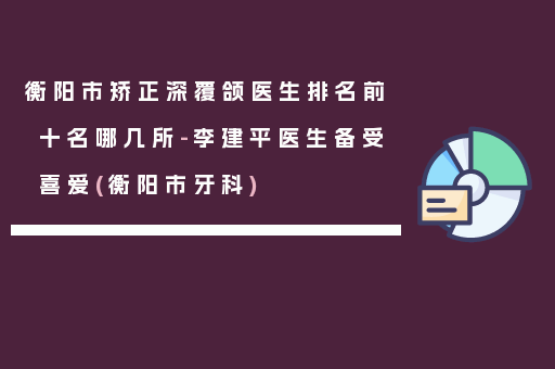 衡阳市矫正深覆颌医生排名前十名哪几所-李建平医生备受喜爱(衡阳市牙科)